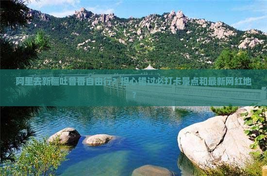 阿里去新疆吐鲁番自由行?担心错过必打卡景点和最新网红地? 阿里去新疆吐鲁番自由行?担心错过必打卡景点和最新网红地?