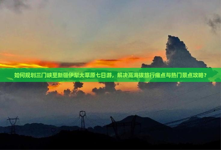如何规划三门峡至新疆伊犁大草原七日游，解决高海拔旅行痛点与热门景点攻略？