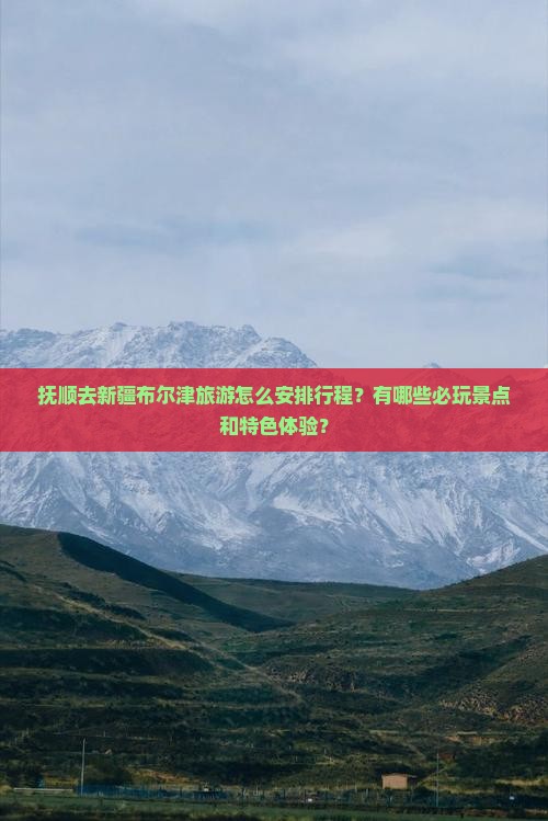 抚顺去新疆布尔津旅游怎么安排行程？有哪些必玩景点和特色体验？