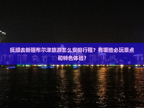 抚顺去新疆布尔津旅游怎么安排行程？有哪些必玩景点和特色体验？