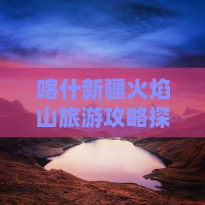 喀什新疆火焰山旅游攻略探秘火焰山景点
