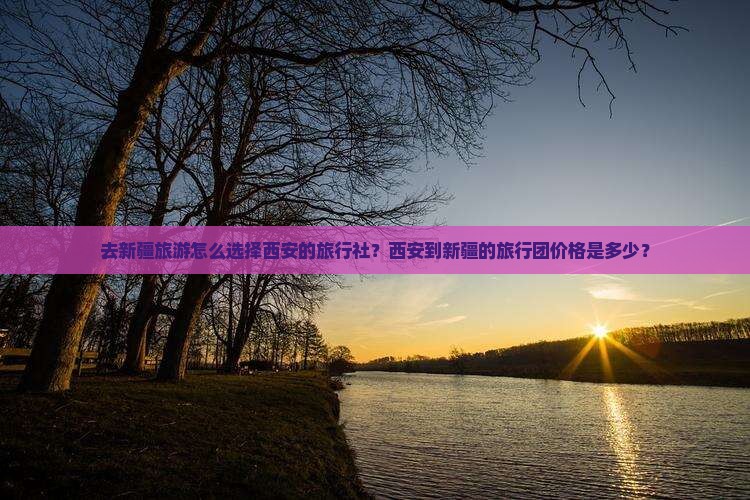去新疆旅游怎么选择西安的旅行社？西安到新疆的旅行团价格是多少？