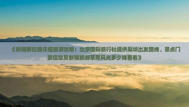 《新疆那拉提详细旅游攻略：北京国际旅行社提供廊坊出发路线、景点门票信息及新疆旅游草原风光多少钱看看》