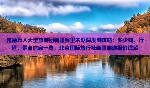 常德万人大型旅游团新疆赛里木湖深度游攻略：多少钱、行程、景点信息一览，北京国际旅行社新疆旅游报价详解