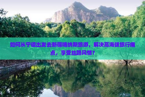 如何从宁德出发去新疆喀纳斯旅游，解决高海拔旅行痛点，享受丝路风情？