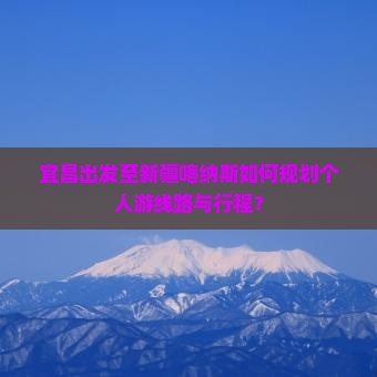 宜昌出发至新疆喀纳斯如何规划个人游线路与行程？