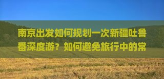 南京出发如何规划一次新疆吐鲁番深度游？如何避免旅行中的常见痛点，玩转热门景点？