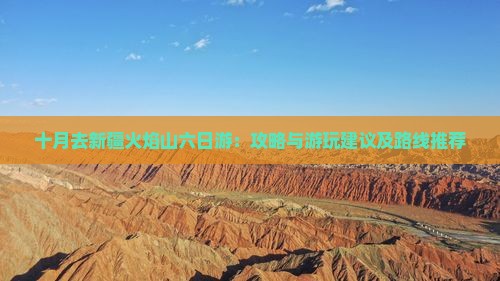 十月去新疆火焰山六日游：攻略与游玩建议及路线推荐