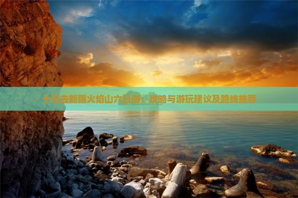 十月去新疆火焰山六日游：攻略与游玩建议及路线推荐