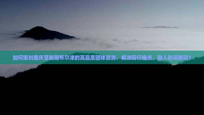 如何策划重庆至新疆布尔津的高品质团体旅游，解决同行痛点，融入热词新词？