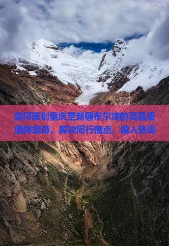 如何策划重庆至新疆布尔津的高品质团体旅游，解决同行痛点，融入热词新词？