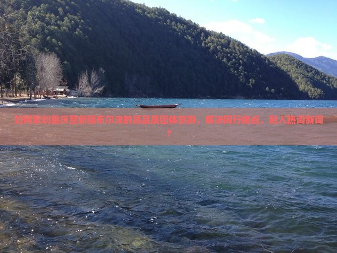 如何策划重庆至新疆布尔津的高品质团体旅游，解决同行痛点，融入热词新词？