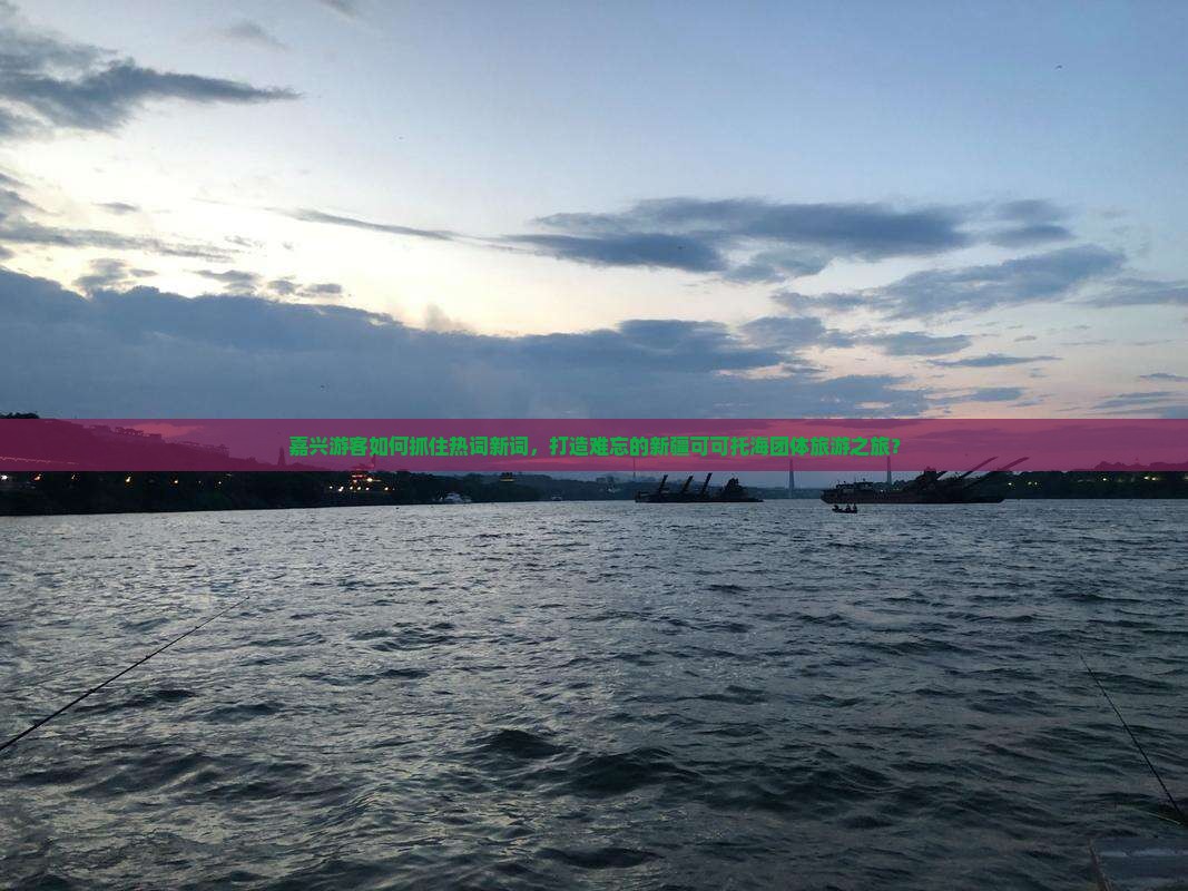 嘉兴游客如何抓住热词新词，打造难忘的新疆可可托海团体旅游之旅？