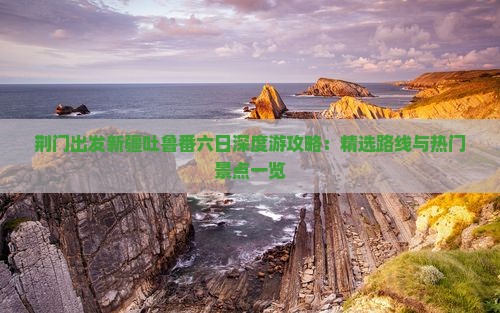 荆门出发新疆吐鲁番六日深度游攻略：精选路线与热门景点一览