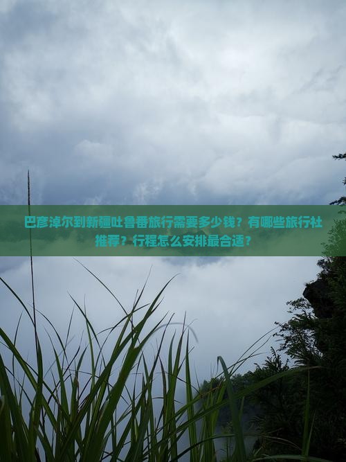 巴彦淖尔到新疆吐鲁番旅行需要多少钱？有哪些旅行社推荐？行程怎么安排最合适？