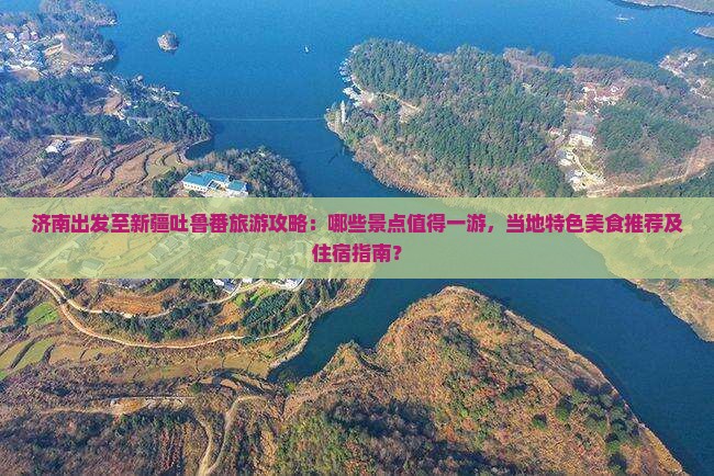 济南出发至新疆吐鲁番旅游攻略：哪些景点值得一游，当地特色美食推荐及住宿指南？