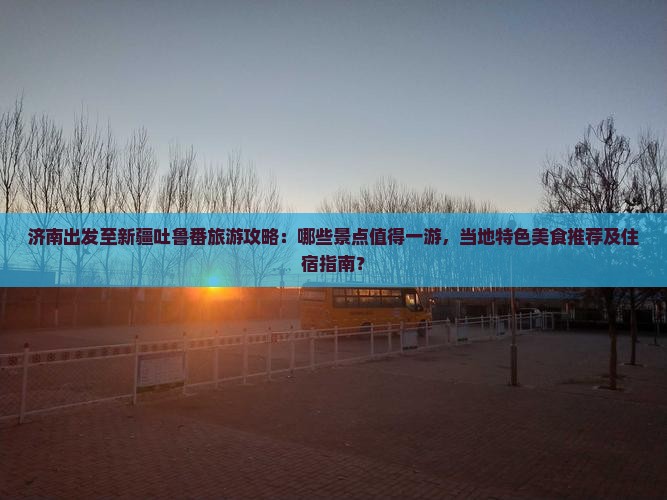 济南出发至新疆吐鲁番旅游攻略：哪些景点值得一游，当地特色美食推荐及住宿指南？