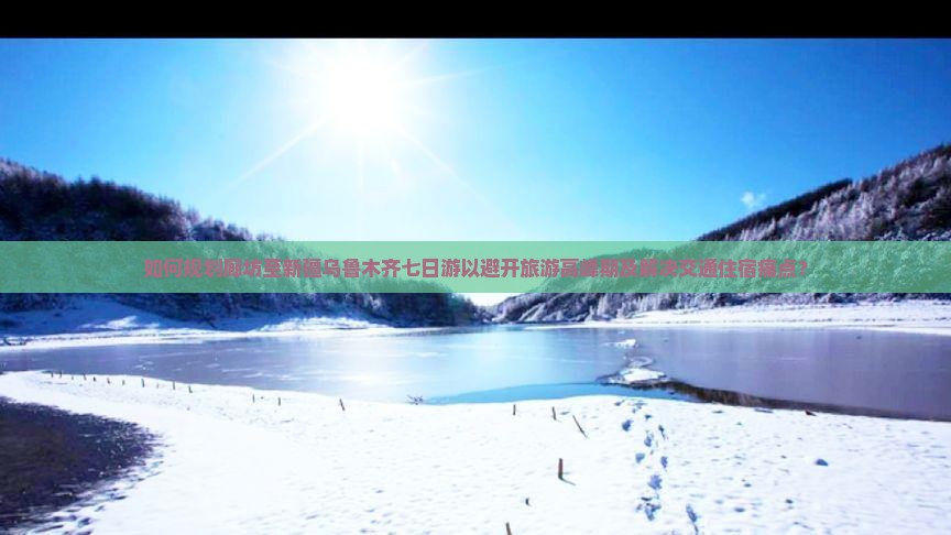 如何规划廊坊至新疆乌鲁木齐七日游以避开旅游高峰期及解决交通住宿痛点？