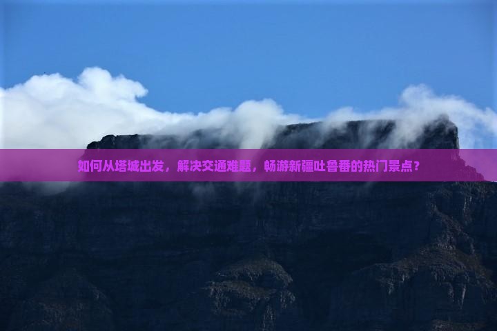 如何从塔城出发，解决交通难题，畅游新疆吐鲁番的热门景点？