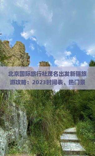 北京国际旅行社茂名出发新疆旅游攻略：2023时间表、热门景点、旅行报价，一窥新疆美景，团体旅游专属优惠