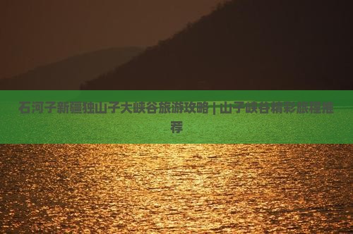 石河子新疆独山子大峡谷旅游攻略 | 山子峡谷精彩旅程推荐