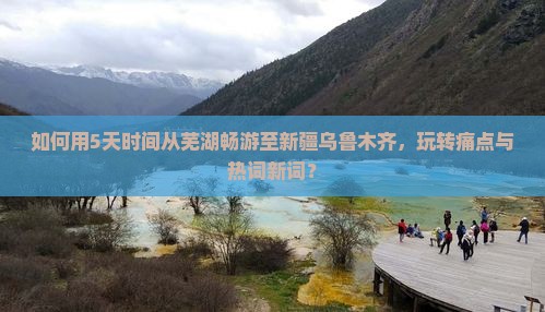 如何用5天时间从芜湖畅游至新疆乌鲁木齐，玩转痛点与热词新词？