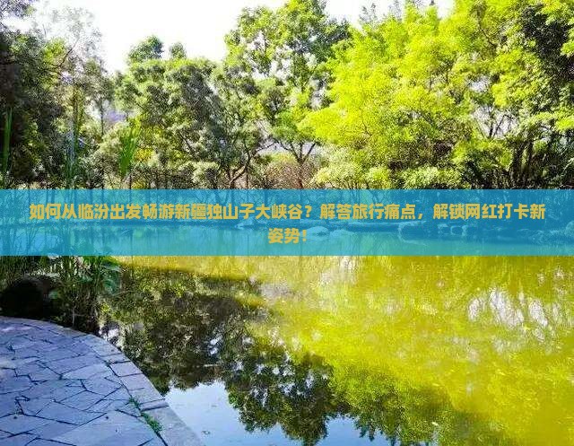 如何从临汾出发畅游新疆独山子大峡谷？解答旅行痛点，解锁网红打卡新姿势！