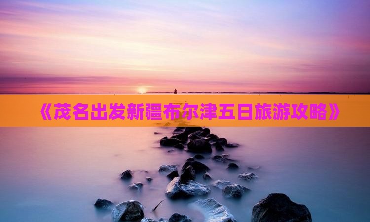 《茂名出发新疆布尔津五日旅游攻略》