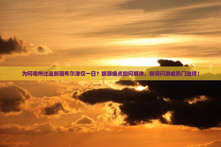 为何亳州往返新疆布尔津仅一日？旅游痛点如何解决，新词闪游成热门选择！