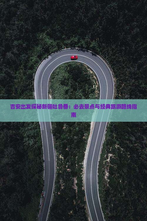 吉安出发探秘新疆吐鲁番：必去景点与经典旅游路线指南