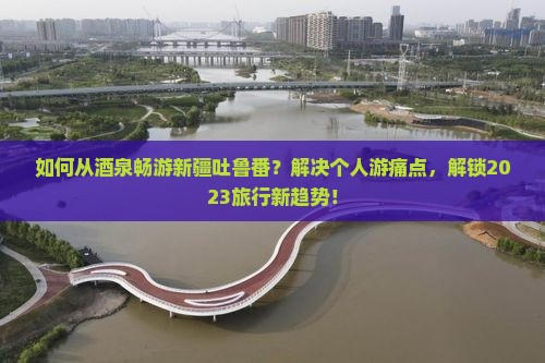 如何从酒泉畅游新疆吐鲁番？解决个人游痛点，解锁2023旅行新趋势！