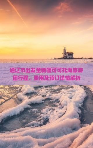 通辽市出发至新疆可可托海旅游团行程、费用及预订详情解析