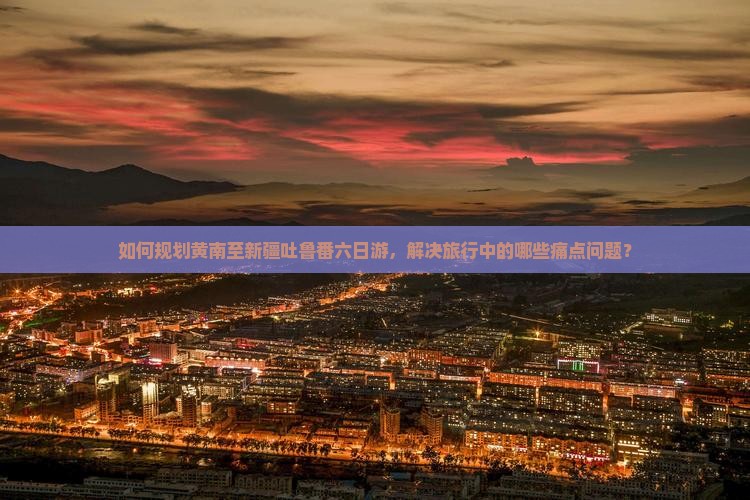如何规划黄南至新疆吐鲁番六日游，解决旅行中的哪些痛点问题？