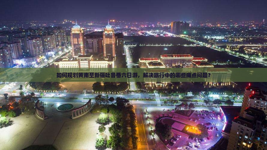 如何规划黄南至新疆吐鲁番六日游，解决旅行中的哪些痛点问题？