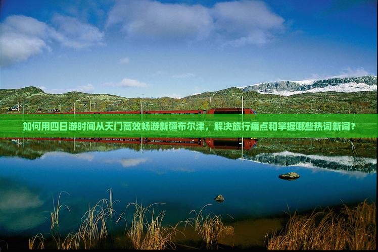 如何用四日游时间从天门高效畅游新疆布尔津，解决旅行痛点和掌握哪些热词新词？
