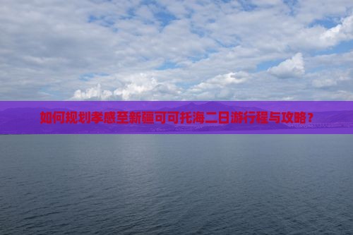 如何规划孝感至新疆可可托海二日游行程与攻略？