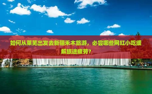 如何从莱芜出发去新疆禾木旅游，必尝哪些网红小吃缓解旅途疲劳？