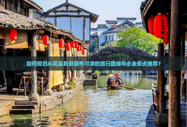 如何规划从和县到新疆布尔津的旅行路线与必去景点推荐？