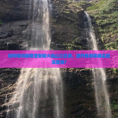 如何规划昆明至新疆火焰山三日游，避开旅游高峰实现深度游？