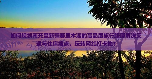 如何规划南充至新疆赛里木湖的高品质旅行路犀解决交通与住宿痛点，玩转网红打卡地？