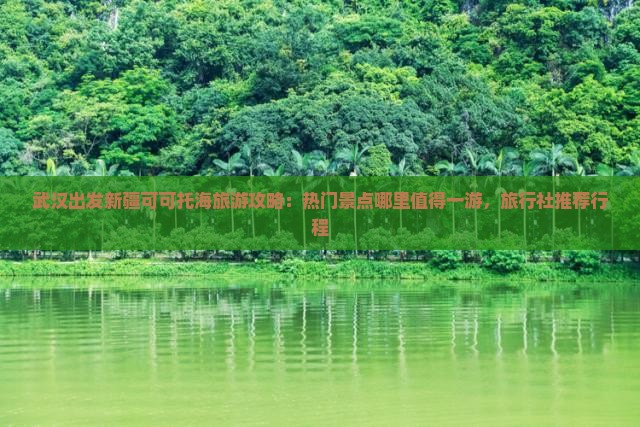 武汉出发新疆可可托海旅游攻略：热门景点哪里值得一游，旅行社推荐行程