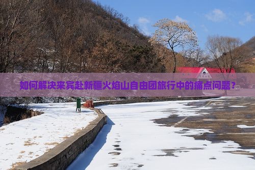 如何解决来宾赴新疆火焰山自由团旅行中的痛点问题？