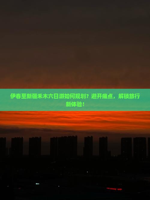 伊春至新疆禾木六日游如何规划？避开痛点，解锁旅行新体验！