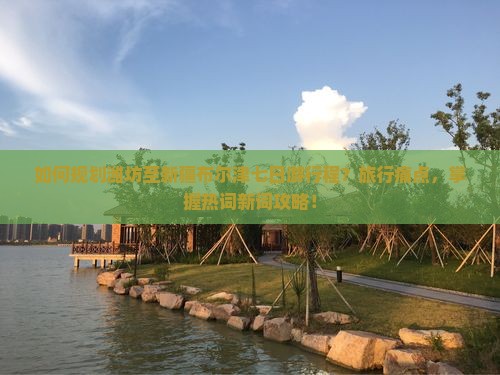 如何规划潍坊至新疆布尔津七日游行程？旅行痛点，掌握热词新词攻略！