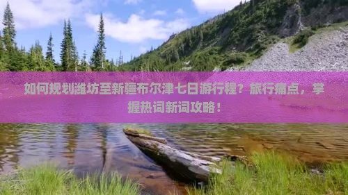 如何规划潍坊至新疆布尔津七日游行程？旅行痛点，掌握热词新词攻略！