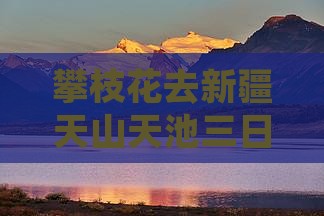 攀枝花去新疆天山天池三日游攻略及费用详解