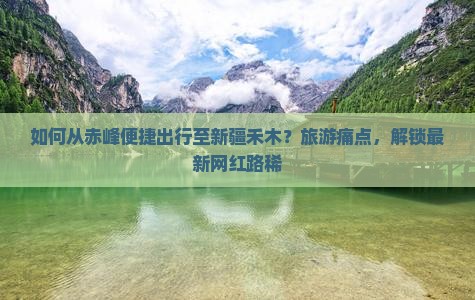 如何从赤峰便捷出行至新疆禾木？旅游痛点，解锁最新网红路稀