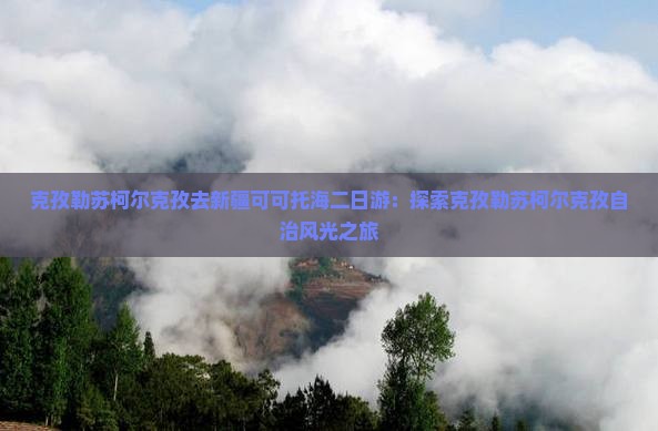 克孜勒苏柯尔克孜去新疆可可托海二日游：探索克孜勒苏柯尔克孜自治风光之旅