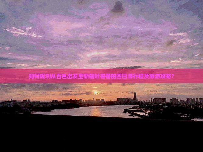 如何规划从百色出发至新疆吐鲁番的四日游行程及旅游攻略？