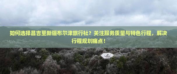 如何选择昌吉至新疆布尔津旅行社？关注服务质量与特色行程，解决行程规划痛点！
